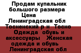 Продам купальник большого размера › Цена ­ 3 000 - Ленинградская обл., Тосненский р-н, Тосно  Одежда, обувь и аксессуары » Женская одежда и обувь   . Ленинградская обл.